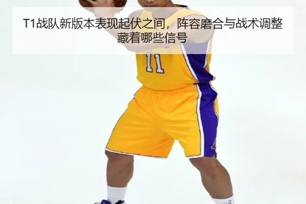 T1战队新版本表现起伏之间，阵容磨合与战术调整藏着哪些信号
